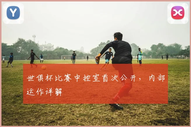 世俱杯比赛中控室首次公开,内部运作详解