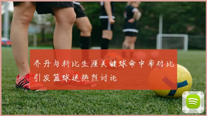 乔丹与科比生涯关键球命中率对比引发篮球迷热烈讨论