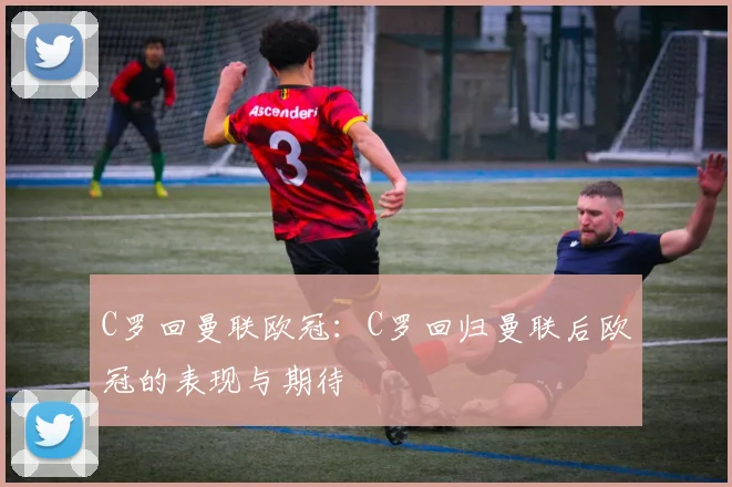 C罗回曼联欧冠:C罗回归曼联后欧冠的表现与期待